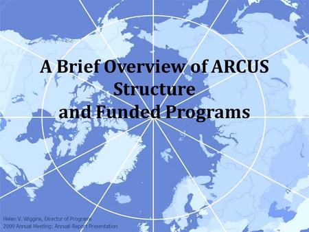 A Brief Overview of ARCUS Structure and Funded Programs Helen V. Wiggins, Director of Programs 2009 Annual Meeting: Annual Report Presentation.