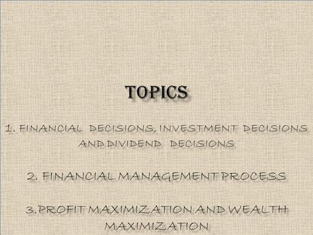 TOPICS 1. FINANCIAL DECISIONS, INVESTMENT DECISIONS AND DIVIDEND DECISIONS 2. FINANCIAL MANAGEMENT PROCESS 3.PROFIT MAXIMIZATION AND WEALTH MAXIMIZATION.