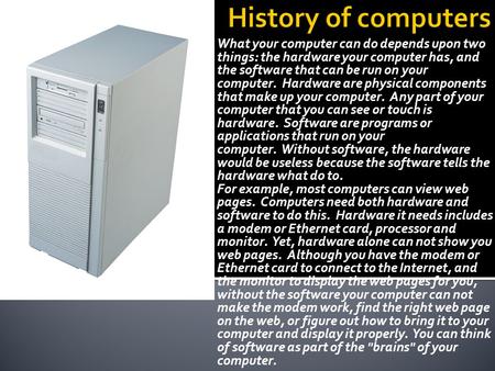 History of computers What your computer can do depends upon two things: the hardware your computer has, and the software that can be run on your computer. 