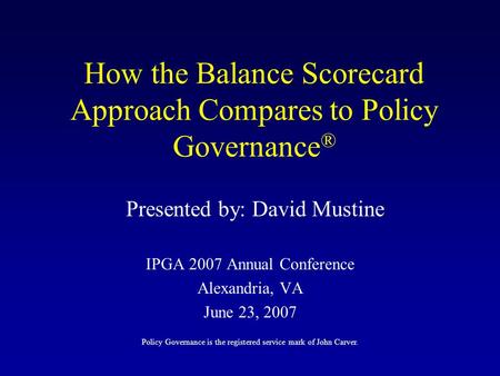 How the Balance Scorecard Approach Compares to Policy Governance ® IPGA 2007 Annual Conference Alexandria, VA June 23, 2007 Presented by: David Mustine.