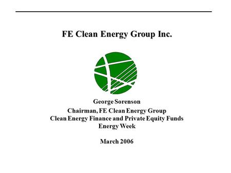 FE Clean Energy Group Inc. George Sorenson Chairman, FE Clean Energy Group Clean Energy Finance and Private Equity Funds Energy Week March 2006.