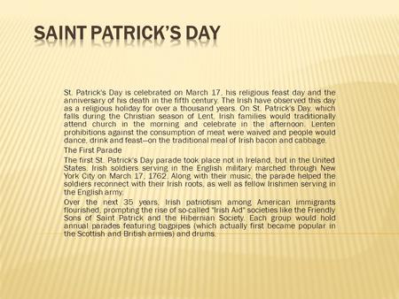 St. Patrick's Day is celebrated on March 17, his religious feast day and the anniversary of his death in the fifth century. The Irish have observed this.