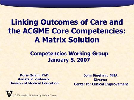  2006 Vanderbilt University Medical Center Linking Outcomes of Care and the ACGME Core Competencies: A Matrix Solution John Bingham, MHA Director Center.