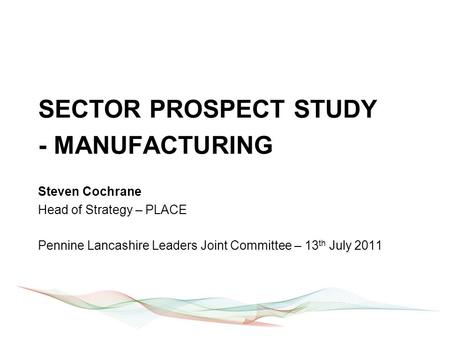 SECTOR PROSPECT STUDY - MANUFACTURING Steven Cochrane Head of Strategy – PLACE Pennine Lancashire Leaders Joint Committee – 13 th July 2011.