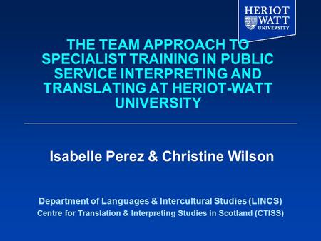 THE TEAM APPROACH TO SPECIALIST TRAINING IN PUBLIC SERVICE INTERPRETING AND TRANSLATING AT HERIOT-WATT UNIVERSITY Department of Languages & Intercultural.