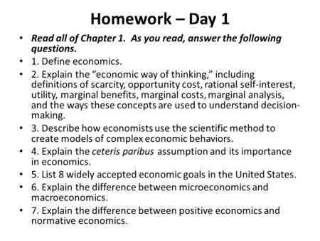 Homework – Day 1 Read all of Chapter 1. As you read, answer the following questions. 1. Define economics. 2. Explain the “economic way of thinking,” including.