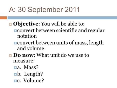 A: 30 September 2011  Objective: You will be able to:  convert between scientific and regular notation  convert between units of mass, length and volume.