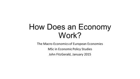 How Does an Economy Work? The Macro-Economics of European Economies MSc in Economic Policy Studies John FitzGerald, January 2015.