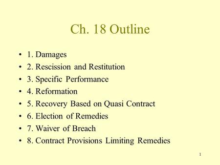1 Ch. 18 Outline 1. Damages 2. Rescission and Restitution 3. Specific Performance 4. Reformation 5. Recovery Based on Quasi Contract 6. Election of Remedies.