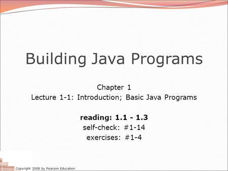 Copyright 2008 by Pearson Education Building Java Programs Chapter 1 Lecture 1-1: Introduction; Basic Java Programs reading: 1.1 - 1.3 self-check: #1-14.