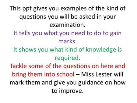 This ppt gives you examples of the kind of questions you will be asked in your examination. It tells you what you need to do to gain marks. It shows you.