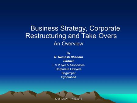 ICSI - MSOP - 17.03.2010 Business Strategy, Corporate Restructuring and Take Overs An Overview By R. Ramesh Chandra Partner L V V Iyer & Associates Corporate.