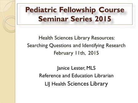 Pediatric Fellowship Course Seminar Series 2015 Health Sciences Library Resources: Searching Questions and Identifying Research February 11th, 2015 Janice.