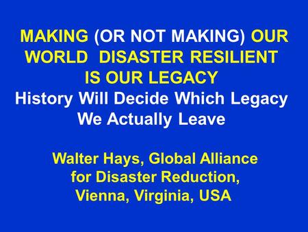 MAKING (OR NOT MAKING) OUR WORLD DISASTER RESILIENT IS OUR LEGACY History Will Decide Which Legacy We Actually Leave Walter Hays, Global Alliance for Disaster.