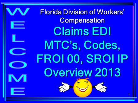 Florida Division of Workers’ Compensation Claims EDI MTC’s, Codes, FROI 00, SROI IP Overview 2013 WELCOME.