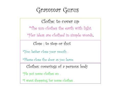 Grammar Gurus Clothe: to cover up * The sun clothes the earth with light. *Her ideas are clothed in simple words. Close : to stop or shut *You better close.