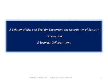 A Solution Model and Tool for Supporting the Negotiation of Security Decisions in E-Business Collaborations Presented by Ashish Joshi Master of Business.