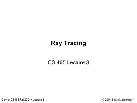 Cornell CS465 Fall 2004 Lecture 3© 2004 Steve Marschner 1 Ray Tracing CS 465 Lecture 3.