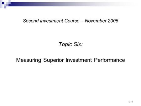 6 - 0 Second Investment Course – November 2005 Topic Six: Measuring Superior Investment Performance.