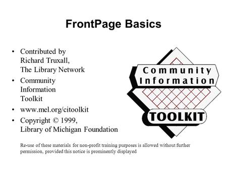 FrontPage Basics Contributed by Richard Truxall, The Library Network Community Information Toolkit www.mel.org/citoolkit Copyright © 1999, Library of Michigan.