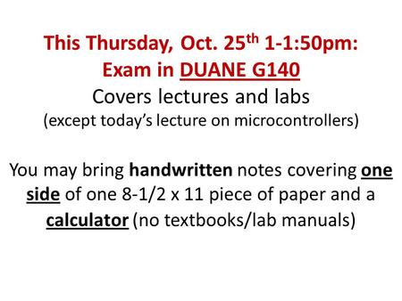 This Thursday, Oct. 25 th 1-1:50pm: Exam in DUANE G140 Covers lectures and labs (except today’s lecture on microcontrollers) You may bring handwritten.