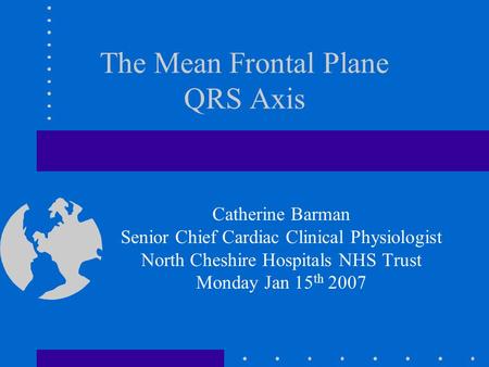 The Mean Frontal Plane QRS Axis Catherine Barman Senior Chief Cardiac Clinical Physiologist North Cheshire Hospitals NHS Trust Monday Jan 15 th 2007.