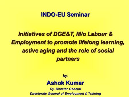INDO-EU Seminar Initiatives of DGE&T, M/o Labour & Employment to promote lifelong learning, active aging and the role of social partners by: Ashok Kumar.