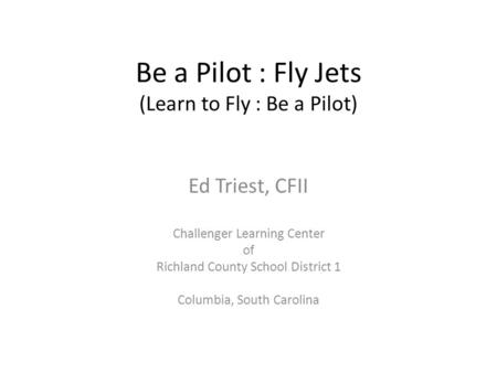 Be a Pilot : Fly Jets (Learn to Fly : Be a Pilot) Ed Triest, CFII Challenger Learning Center of Richland County School District 1 Columbia, South Carolina.