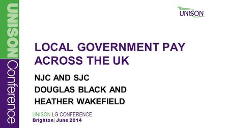 UNISON LG CONFERENCE Brighton| June 2014 LOCAL GOVERNMENT PAY ACROSS THE UK NJC AND SJC DOUGLAS BLACK AND HEATHER WAKEFIELD.