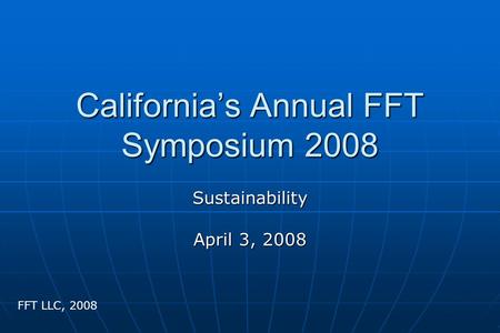 California’s Annual FFT Symposium 2008 Sustainability April 3, 2008 FFT LLC, 2008.