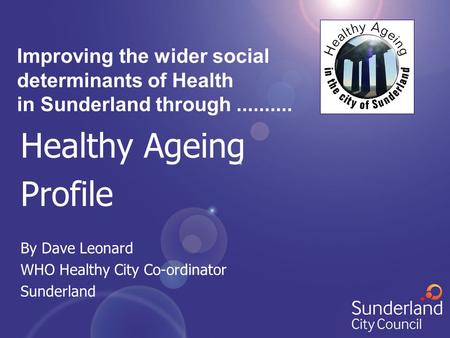 Healthy Ageing Profile By Dave Leonard WHO Healthy City Co-ordinator Sunderland Improving the wider social determinants of Health in Sunderland through..........