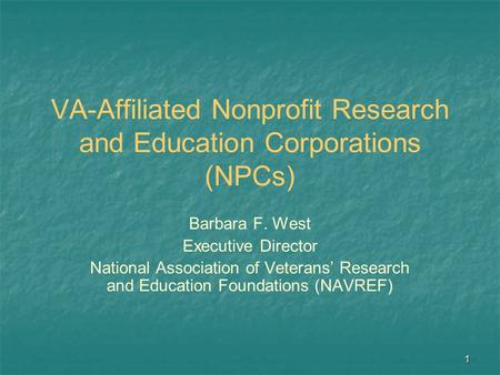 1 VA-Affiliated Nonprofit Research and Education Corporations (NPCs) Barbara F. West Executive Director National Association of Veterans’ Research and.
