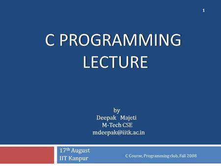 C PROGRAMMING LECTURE 17 th August IIT Kanpur C Course, Programming club, Fall 2008 1 by Deepak Majeti M-Tech CSE