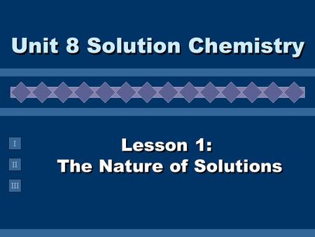 II III I Lesson 1: The Nature of Solutions Unit 8 Solution Chemistry.
