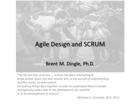Agile Design and SCRUM Brent M. Dingle, Ph.D. “For the last few centuries, … science has been attempting to break matter down into ever smaller bits, in.