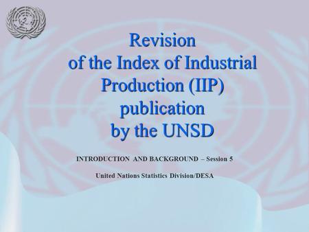 INTRODUCTION AND BACKGROUND – Session 5 United Nations Statistics Division/DESA Revision of the Index of Industrial Production (IIP) publication by the.