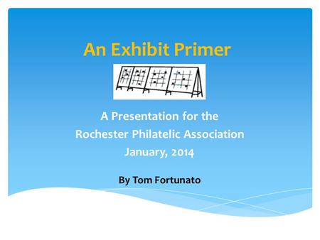 An Exhibit Primer A Presentation for the Rochester Philatelic Association January, 2014 By Tom Fortunato.