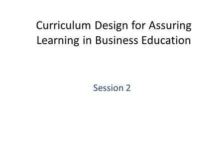 Curriculum Design for Assuring Learning in Business Education Session 2.