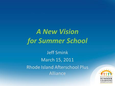 A New Vision for Summer School Jeff Smink March 15, 2011 Rhode Island Afterschool Plus Alliance.