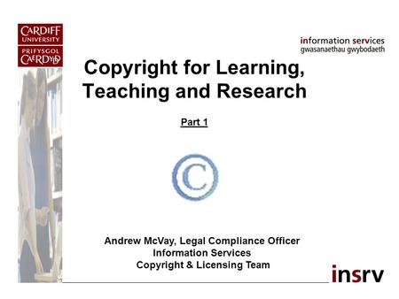 Copyright for Learning, Teaching and Research Part 1 Andrew McVay, Legal Compliance Officer Information Services Copyright & Licensing Team.