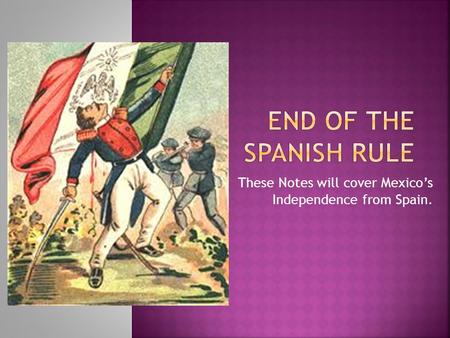 These Notes will cover Mexico’s Independence from Spain.