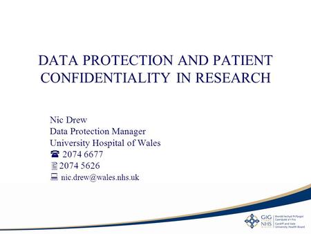 DATA PROTECTION AND PATIENT CONFIDENTIALITY IN RESEARCH Nic Drew Data Protection Manager University Hospital of Wales  2074 6677  2074 5626 