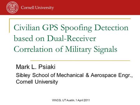 WNCG, UT Austin, 1 April 2011 Mark L. Psiaki Sibley School of Mechanical & Aerospace Engr., Cornell University Civilian GPS Spoofing Detection based on.
