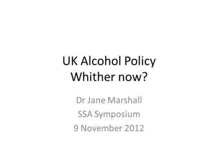 UK Alcohol Policy Whither now? Dr Jane Marshall SSA Symposium 9 November 2012.