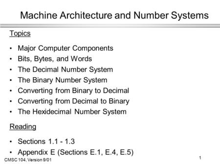 CMSC 104, Version 9/01 1 Machine Architecture and Number Systems Topics Major Computer Components Bits, Bytes, and Words The Decimal Number System The.