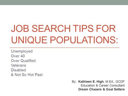 JOB SEARCH TIPS FOR UNIQUE POPULATIONS: Unemployed Over 40 Over Qualified Veterans Disabled & Not So Hot Past By: Kathleen E. High, M.Ed., GCDF Education.