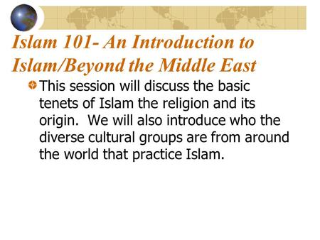 Islam 101- An Introduction to Islam/Beyond the Middle East This session will discuss the basic tenets of Islam the religion and its origin. We will also.