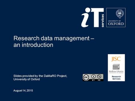 August 14, 2015 Research data management – an introduction Slides provided by the DaMaRO Project, University of Oxford Research Services.