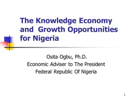1 The Knowledge Economy and Growth Opportunities for Nigeria Osita Ogbu, Ph.D. Economic Adviser to The President Federal Republic Of Nigeria.