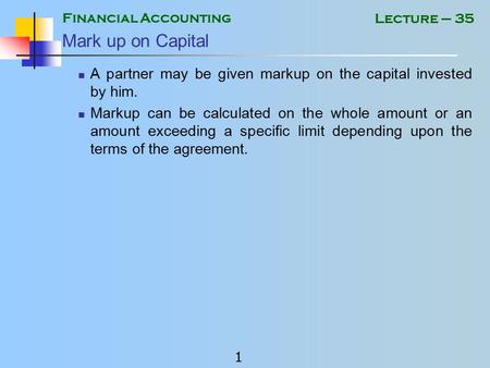 Financial Accounting 1 Lecture – 35 Mark up on Capital A partner may be given markup on the capital invested by him. Markup can be calculated on the whole.